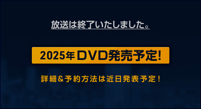 放送は終了いたしました。：2025年DVD発売予定！：詳細&予約方法は近日発表予定！」